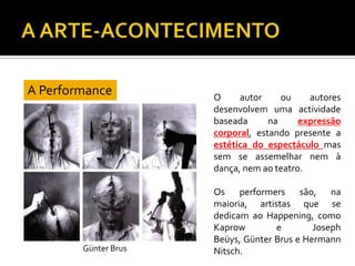 O autor ou autores
desenvolvem uma actividade
baseada na expressão
corporal, estando presente a
estética do espectáculo mas
sem se assemelhar nem à
dança, nem ao teatro.
Os performers são, na
maioria, artistas que se
dedicam ao Happening, como
Kaprow e Joseph
Beüys, Günter Brus e Hermann
Nitsch.
A Performance
Günter Brus
 
