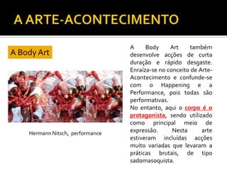 A Body Art
A Body Art também
desenvolve acções de curta
duração e rápido desgaste.
Enraíza-se no conceito de Arte-
Acontecimento e confunde-se
com o Happening e a
Performance, pois todas são
performativas.
No entanto, aqui o corpo é o
protagonista, sendo utilizado
como principal meio de
expressão. Nesta arte
estiveram incluídas acções
muito variadas que levaram a
práticas brutais, de tipo
sadomasoquista.
 