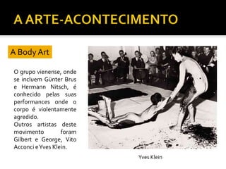 O grupo vienense, onde
se incluem Günter Brus
e Hermann Nitsch, é
conhecido pelas suas
performances onde o
corpo é violentamente
agredido.
Outros artistas deste
movimento foram
Gilbert e George, Vito
Acconci eYves Klein.
A Body Art
Yves Klein
 