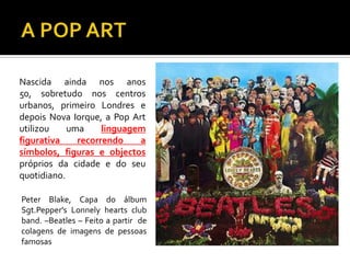 Nascida ainda nos anos
50, sobretudo nos centros
urbanos, primeiro Londres e
depois Nova Iorque, a Pop Art
utilizou uma linguagem
figurativa recorrendo a
símbolos, figuras e objectos
próprios da cidade e do seu
quotidiano.
Peter Blake, Capa do álbum
Sgt.Pepper's Lonnely hearts club
band. –Beatles – Feito a partir de
colagens de imagens de pessoas
famosas
 