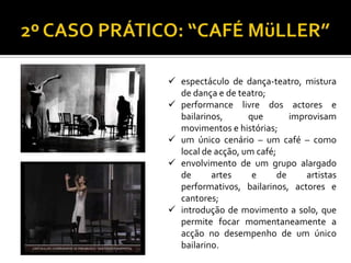  espectáculo de dança-teatro, mistura
de dança e de teatro;
 performance livre dos actores e
bailarinos, que improvisam
movimentos e histórias;
 um único cenário – um café – como
local de acção, um café;
 envolvimento de um grupo alargado
de artes e de artistas
performativos, bailarinos, actores e
cantores;
 introdução de movimento a solo, que
permite focar momentaneamente a
acção no desempenho de um único
bailarino.
 