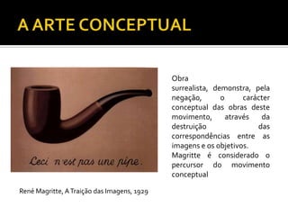 Obra
surrealista, demonstra, pela
negação, o carácter
conceptual das obras deste
movimento, através da
destruição das
correspondências entre as
imagens e os objetivos.
Magritte é considerado o
percursor do movimento
conceptual
René Magritte, ATraição das Imagens, 1929
 