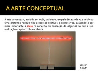 A arte conceptual, iniciada em 1965, prolongou-se pela década de 70 e implicou
uma profunda revisão nos processos criativos e expressivos, passando a ser
mais importante a ideia (o conceito ou conceção do objecto) do que a sua
realização enquanto obra acabada.
Joseph
Kosuth
 