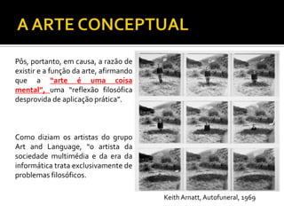 Pôs, portanto, em causa, a razão de
existir e a função da arte, afirmando
que a “arte é uma coisa
mental”, uma “reflexão filosófica
desprovida de aplicação prática”.
Como diziam os artistas do grupo
Art and Language, “o artista da
sociedade multimédia e da era da
informática trata exclusivamente de
problemas filosóficos.
Keith Arnatt, Autofuneral, 1969
 