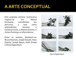 Esta proposta artística controversa
inspirou-se em Marcel
Duchamp, considerado seu
percursor, e teve como
antecedentes remotos o
Construtivismo, o Abstracionismo, o
Action Painting e o Informalismo.
Entre os autores, destacam-se:
Bruce Nauman, Joseph Kosuth, Hans
Haacke, Joseph Beüys, Keith Arnatt
e Denis Oppenheim
Denis Oppenheim
 