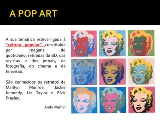 A sua temática esteve ligada à
“cultura popular” constituída
por imagens do
quotidiano, retiradas da BD, das
revistas e dos jornais, da
fotografia, do cinema e da
televisão.
São conhecidos os retratos de
Marilyn Monroe, Jackie
Kennedy, Liz Taylor e Elvis
Presley.
AndyWarhol
 
