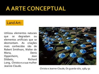 Utilizou elementos naturais
que se degradam ou
elementos artificiais que se
desmontam. As criações
mais conhecidas são de
Robert Smithson, Walter de
Maria, Denis
Oppenheim, Jean
Dibbets, Richard
Long, Christo e a sua mulher
Jeanne-Claude.
Land Art:
Christo e Jeanne-Claude, Os guarda-sóis, 1984-91
 
