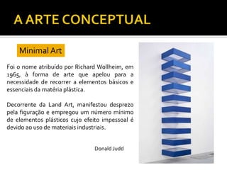 Foi o nome atribuído por Richard Wollheim, em
1965, à forma de arte que apelou para a
necessidade de recorrer a elementos básicos e
essenciais da matéria plástica.
Decorrente da Land Art, manifestou desprezo
pela figuração e empregou um número mínimo
de elementos plásticos cujo efeito impessoal é
devido ao uso de materiais industriais.
Minimal Art
Donald Judd
 