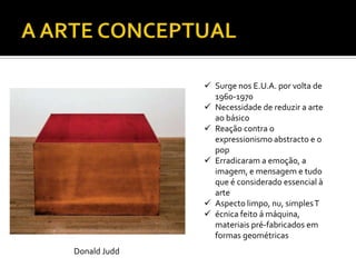  Surge nos E.U.A. por volta de
1960-1970
 Necessidade de reduzir a arte
ao básico
 Reação contra o
expressionismo abstracto e o
pop
 Erradicaram a emoção, a
imagem, e mensagem e tudo
que é considerado essencial à
arte
 Aspecto limpo, nu, simplesT
 écnica feito á máquina,
materiais pré-fabricados em
formas geométricas
Donald Judd
 