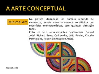 Na pintura utilizam-se um número reduzido de
elementos, sendo maioritariamente constituída por
superfícies monocromáticas, sem qualquer alteração
tonal.
Entre os seus representantes destacam-se Donald
Judd, Richard Serra, Carl Andre, Júlio Paolini, Claudio
Parmigiano, Robert Smithson e Christo.
Minimal Art
Frank Stella
 