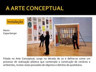 Filiada na Arte Conceptual, surge na década de 70 e define-se como um
processo de realização plástica que contempla a construção de cenários e
ambientes, muitas vezes povoados de objectos e detritos do quotidiano.
Instalação
Martin
Kippenberger
 