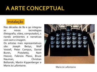 Nas décadas de 80 e 90 integrou
as novas tecnologias
(fotografia, vídeo, computador), c
riando ambientes e narrativas
com som e imagem.
Os artistas mais representativos
são: Joseph Beüys, Wolf
Vostell, Peter Campus, Daniel
Buren, Pistoletto, Nam
Hoover, Fabrizio Plassi, Bruce
Nauman, Christian
Boltanski, Martin Kippenberger e
Marie Jo Lafontaine.
Instalação
 