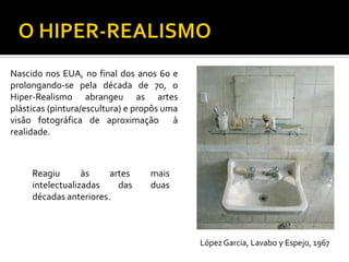Nascido nos EUA, no final dos anos 60 e
prolongando-se pela década de 70, o
Hiper-Realismo abrangeu as artes
plásticas (pintura/escultura) e propôs uma
visão fotográfica de aproximação à
realidade.
Reagiu às artes mais
intelectualizadas das duas
décadas anteriores.
LópezGarcia, Lavabo y Espejo, 1967
 