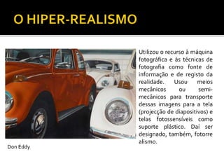 Utilizou o recurso à máquina
fotográfica e às técnicas de
fotografia como fonte de
informação e de registo da
realidade. Usou meios
mecânicos ou semi-
mecânicos para transporte
dessas imagens para a tela
(projecção de diapositivos) e
telas fotossensíveis como
suporte plástico. Daí ser
designado, também, fotorre
alismo.
Don Eddy
 