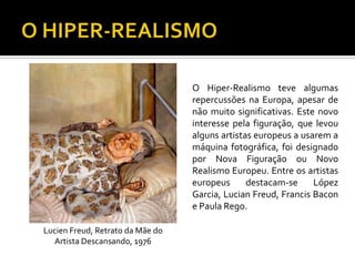 O Hiper-Realismo teve algumas
repercussões na Europa, apesar de
não muito significativas. Este novo
interesse pela figuração, que levou
alguns artistas europeus a usarem a
máquina fotográfica, foi designado
por Nova Figuração ou Novo
Realismo Europeu. Entre os artistas
europeus destacam-se López
Garcia, Lucian Freud, Francis Bacon
e Paula Rego.
Lucien Freud, Retrato da Mãe do
Artista Descansando, 1976
 