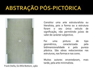 Constitui uma arte estruturalista ou
literalista, pois a forma ou a estrutura
foram o seu único veículo de
significação, não permitindo juízos de
valor de carácter subjectivo.
Foi uma pintura de tipo
geométrico, caracterizada pela
bidimensionalidade e pela pureza
plástica. São obras reducionistas nas
estruturas, nas formas e nas cores.
Muitos autores enveredaram, mais
tarde, pela arte minimalista.
Frank Stella, Six Mile Bottom, 1960
 