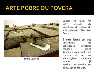 Surgiu em Itália, em
1967, através do
manifesto do crítico de
arte genovês Germano
Celant.
É uma forma de arte
constituída por
actividades artísticas
variadas, pouco
definidas, cujo ponto em
comum é a sua
elaboração com materiais
pobres, já
usados, desgastados ou
pouco usuais em arte.
Jannis Kounellis
 