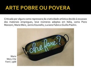 Criticada por alguns como repressora da criatividade artística devido à escassez
dos materiais empregues, teve inúmeros adeptos em Itália, como Piero
Manzoni, Mario Merz, Jannis Kounellis, Luciano Fabro e Giullio Paolini.
Mario
Merz,Che
Fare?, 1968
 