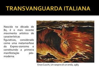 Nascida na década de
80, é o mais recente
movimento artístico de
características
figurativas, considerado
como uma metamorfose
do Expres-sionismo e
constituindo a primeira
manifestação pós-
moderna.
Enzo Cucchi, Un sospiro di un onda, 1983
 