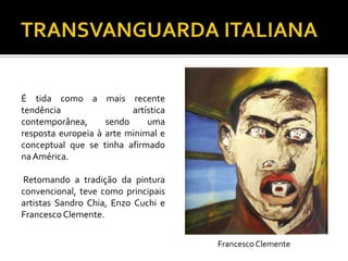 É tida como a mais recente
tendência artística
contemporânea, sendo uma
resposta europeia à arte minimal e
conceptual que se tinha afirmado
naAmérica.
Retomando a tradição da pintura
convencional, teve como principais
artistas Sandro Chia, Enzo Cuchi e
FrancescoClemente.
Francesco Clemente
 