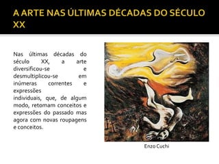 Nas últimas décadas do
século XX, a arte
diversificou-se e
desmultiplicou-se em
inúmeras correntes e
expressões
individuais, que, de algum
modo, retomam conceitos e
expressões do passado mas
agora com novas roupagens
e conceitos.
Enzo Cuchi
 
