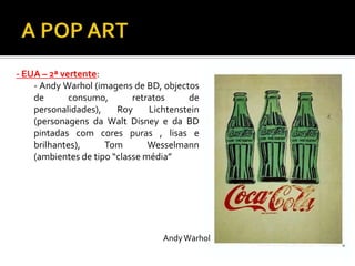 - EUA – 2ª vertente:
- Andy Warhol (imagens de BD, objectos
de consumo, retratos de
personalidades), Roy Lichtenstein
(personagens da Walt Disney e da BD
pintadas com cores puras , lisas e
brilhantes), Tom Wesselmann
(ambientes de tipo “classe média”
AndyWarhol
 