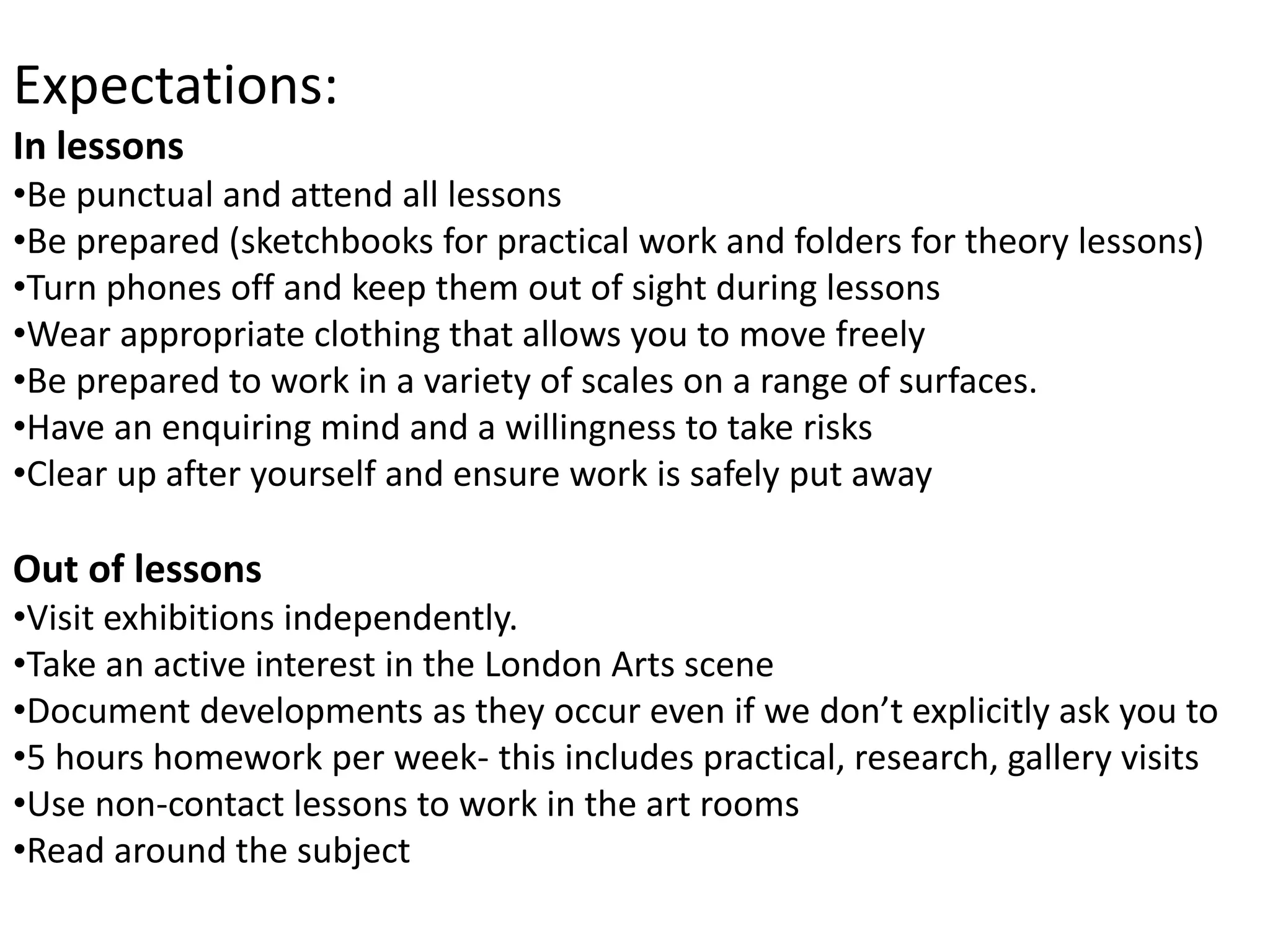 Expectations:
In lessons
•Be punctual and attend all lessons
•Be prepared (sketchbooks for practical work and folders for theory lessons)
•Turn phones off and keep them out of sight during lessons
•Wear appropriate clothing that allows you to move freely
•Be prepared to work in a variety of scales on a range of surfaces.
•Have an enquiring mind and a willingness to take risks
•Clear up after yourself and ensure work is safely put away
Out of lessons
•Visit exhibitions independently.
•Take an active interest in the London Arts scene
•Document developments as they occur even if we don’t explicitly ask you to
•5 hours homework per week- this includes practical, research, gallery visits
•Use non-contact lessons to work in the art rooms
•Read around the subject
 