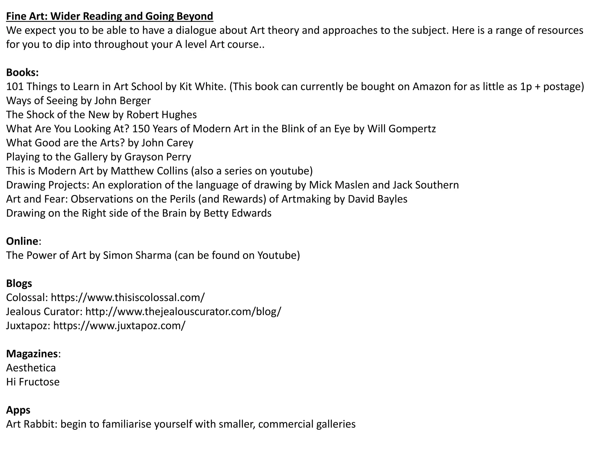 Fine Art: Wider Reading and Going Beyond
We expect you to be able to have a dialogue about Art theory and approaches to the subject. Here is a range of resources
for you to dip into throughout your A level Art course..
Books:
101 Things to Learn in Art School by Kit White. (This book can currently be bought on Amazon for as little as 1p + postage)
Ways of Seeing by John Berger
The Shock of the New by Robert Hughes
What Are You Looking At? 150 Years of Modern Art in the Blink of an Eye by Will Gompertz
What Good are the Arts? by John Carey
Playing to the Gallery by Grayson Perry
This is Modern Art by Matthew Collins (also a series on youtube)
Drawing Projects: An exploration of the language of drawing by Mick Maslen and Jack Southern
Art and Fear: Observations on the Perils (and Rewards) of Artmaking by David Bayles
Drawing on the Right side of the Brain by Betty Edwards
Online:
The Power of Art by Simon Sharma (can be found on Youtube)
Blogs
Colossal: https://www.thisiscolossal.com/
Jealous Curator: http://www.thejealouscurator.com/blog/
Juxtapoz: https://www.juxtapoz.com/
Magazines:
Aesthetica
Hi Fructose
Apps
Art Rabbit: begin to familiarise yourself with smaller, commercial galleries
 