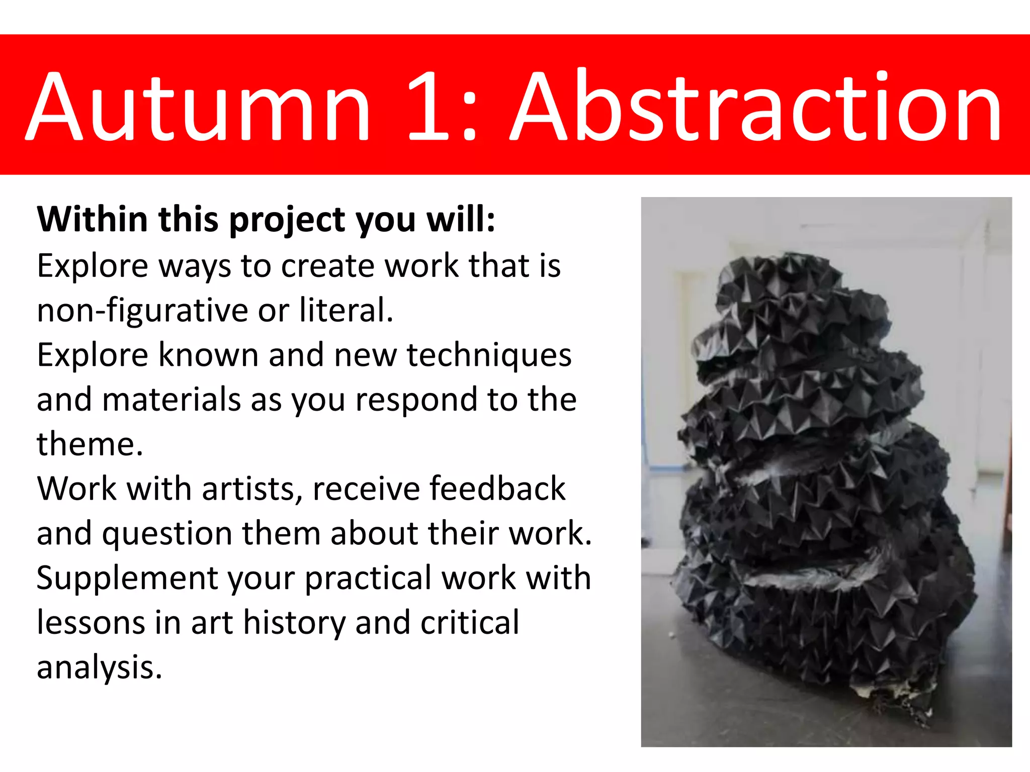 Autumn 1: Abstraction
Within this project you will:
Explore ways to create work that is
non-figurative or literal.
Explore known and new techniques
and materials as you respond to the
theme.
Work with artists, receive feedback
and question them about their work.
Supplement your practical work with
lessons in art history and critical
analysis.
 