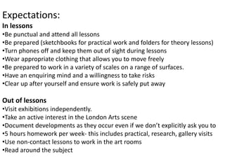 Expectations:
In lessons
•Be punctual and attend all lessons
•Be prepared (sketchbooks for practical work and folders for theory lessons)
•Turn phones off and keep them out of sight during lessons
•Wear appropriate clothing that allows you to move freely
•Be prepared to work in a variety of scales on a range of surfaces.
•Have an enquiring mind and a willingness to take risks
•Clear up after yourself and ensure work is safely put away
Out of lessons
•Visit exhibitions independently.
•Take an active interest in the London Arts scene
•Document developments as they occur even if we don’t explicitly ask you to
•5 hours homework per week- this includes practical, research, gallery visits
•Use non-contact lessons to work in the art rooms
•Read around the subject
 