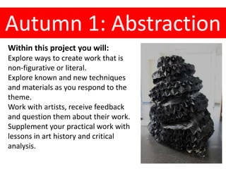 Autumn 1: Abstraction
Within this project you will:
Explore ways to create work that is
non-figurative or literal.
Explore known and new techniques
and materials as you respond to the
theme.
Work with artists, receive feedback
and question them about their work.
Supplement your practical work with
lessons in art history and critical
analysis.
 