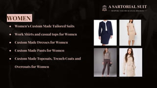 WOMEN
● Women’s Custom Made Tailored Suits
● Work Shirts and casual tops for Women
● Custom Made Dresses for Women
● Custom Made Pants for Women
● Custom Made Topcoats, Trench Coats and
Overcoats for Women
 