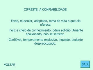 CIPRESTE, A CONFIABILIDADE  Forte, muscular, adaptado, toma da vida o que ela oferece. Feliz e cheio de conhecimento, odeia solidão. Amante apaixonado, não se satisfaz.  Confiável, temperamento explosivo, inquieto, pedante despreocupado.  VOLTAR SAIR 