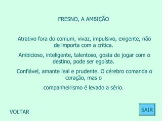 FRESNO, A AMBIÇÃO  Atrativo fora do comum, vivaz, impulsivo, exigente, não de importa com a crítica.  Ambicioso, inteligente, talentoso, gosta de jogar com o destino, pode ser egoísta.  Confiável, amante leal e prudente. O cérebro comanda o coração, mas o  companheirismo é levado a sério.  VOLTAR SAIR 