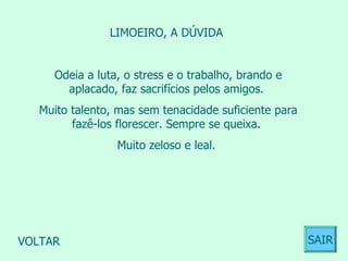 LIMOEIRO, A DÚVIDA  Odeia a luta, o stress e o trabalho, brando e aplacado, faz sacrifícios pelos amigos.  Muito talento, mas sem tenacidade suficiente para fazê-los florescer. Sempre se queixa.  Muito zeloso e leal.  VOLTAR SAIR 