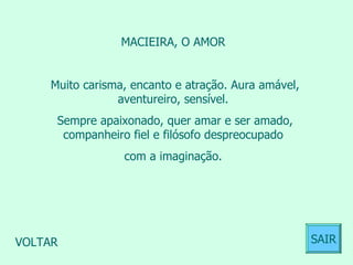 MACIEIRA, O AMOR  Muito carisma, encanto e atração. Aura amável, aventureiro, sensível.  Sempre apaixonado, quer amar e ser amado, companheiro fiel e filósofo despreocupado  com a imaginação.  VOLTAR SAIR 