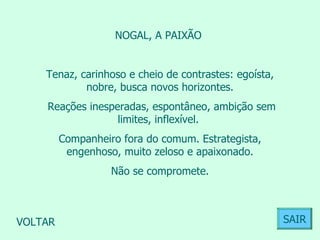 NOGAL, A PAIXÃO  Tenaz, carinhoso e cheio de contrastes: egoísta, nobre, busca novos horizontes. Reações inesperadas, espontâneo, ambição sem limites, inflexível.  Companheiro fora do comum. Estrategista, engenhoso, muito zeloso e apaixonado. Não se compromete.  VOLTAR SAIR 