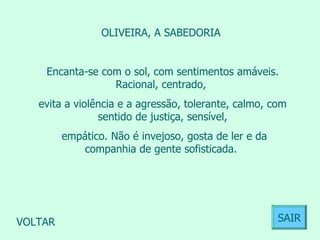 OLIVEIRA, A SABEDORIA  Encanta-se com o sol, com sentimentos amáveis. Racional, centrado,  evita a violência e a agressão, tolerante, calmo, com sentido de justiça, sensível, empático. Não é invejoso, gosta de ler e da companhia de gente sofisticada.  VOLTAR SAIR 