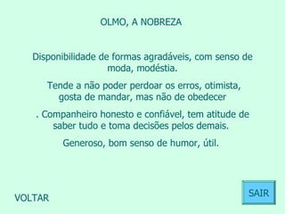 OLMO, A NOBREZA  Disponibilidade de formas agradáveis, com senso de moda, modéstia. Tende a não poder perdoar os erros, otimista, gosta de mandar, mas não de obedecer . Companheiro honesto e confiável, tem atitude de saber tudo e toma decisões pelos demais.  Generoso, bom senso de humor, útil.  VOLTAR SAIR 