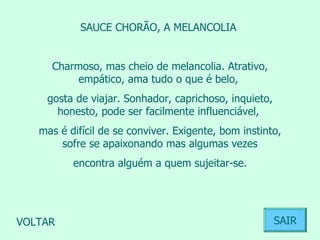 SAUCE CHORÃO, A MELANCOLIA  Charmoso, mas cheio de melancolia. Atrativo, empático, ama tudo o que é belo,  gosta de viajar. Sonhador, caprichoso, inquieto, honesto, pode ser facilmente influenciável,  mas é difícil de se conviver. Exigente, bom instinto, sofre se apaixonando mas algumas vezes encontra alguém a quem sujeitar-se.  VOLTAR SAIR 