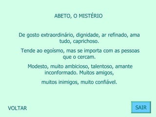 ABETO, O MISTÉRIO  De gosto extraordinário, dignidade, ar refinado, ama tudo, caprichoso. Tende ao egoísmo, mas se importa com as pessoas que o cercam. Modesto, muito ambicioso, talentoso, amante inconformado. Muitos amigos, muitos inimigos, muito confiável.  VOLTAR SAIR 