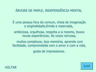 ÁRVORE DE MAPLE, INDEPENDÊNCIA MENTAL  É uma pessoa fora do comum, cheia de imaginação e originalidade,tímida e reservada,  ambiciosa, orgulhosa, respeita a si mesmo, busca novas experiências. Às vezes nervosa, muitos complexos, boa memória, aprende com facilidade, comprometida com o amor e com a vida, gosta de impressionar.  VOLTAR SAIR 