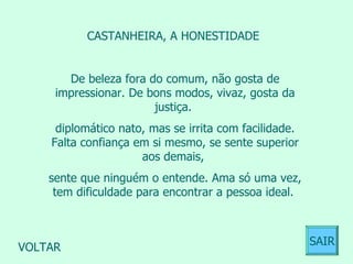CASTANHEIRA, A HONESTIDADE  De beleza fora do comum, não gosta de impressionar. De bons modos, vivaz, gosta da justiça.  diplomático nato, mas se irrita com facilidade. Falta confiança em si mesmo, se sente superior aos demais,  sente que ninguém o entende. Ama só uma vez, tem dificuldade para encontrar a pessoa ideal.  VOLTAR SAIR 