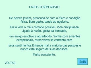 CARPE, O BOM GOSTO  De beleza jovem, preocupa-se com o físico e condição física. Bom gosto, tende ao egoísmo. Faz a vida o mais cômodo possível. Vida disciplinada. Ligado à razão, gosta da bondade,  um amigo emotivo e agradecido. Sonha com amantes excepcionais, raras vezes se contenta com  seus sentimentos.Entende mal a maioria das pessoas e nunca está seguro de suas decisões.  Muito consciente.  VOLTAR SAIR 