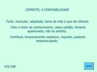 CIPRESTE, A CONFIABILIDADE  Forte, muscular, adaptado, toma da vida o que ela oferece. Feliz e cheio de conhecimento, odeia solidão. Amante apaixonado, não se satisfaz.  Confiável, temperamento explosivo, inquieto, pedante despreocupado.  VOLTAR SAIR 