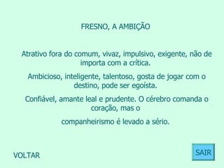 FRESNO, A AMBIÇÃO  Atrativo fora do comum, vivaz, impulsivo, exigente, não de importa com a crítica.  Ambicioso, inteligente, talentoso, gosta de jogar com o destino, pode ser egoísta.  Confiável, amante leal e prudente. O cérebro comanda o coração, mas o  companheirismo é levado a sério.  VOLTAR SAIR 