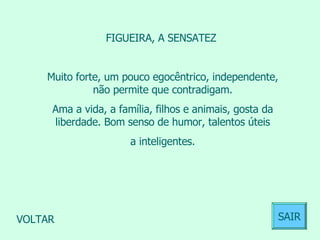 FIGUEIRA, A SENSATEZ  Muito forte, um pouco egocêntrico, independente, não permite que contradigam. Ama a vida, a família, filhos e animais, gosta da liberdade. Bom senso de humor, talentos úteis a inteligentes.  VOLTAR SAIR 
