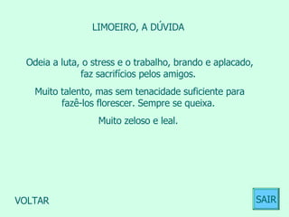 LIMOEIRO, A DÚVIDA  Odeia a luta, o stress e o trabalho, brando e aplacado, faz sacrifícios pelos amigos.  Muito talento, mas sem tenacidade suficiente para fazê-los florescer. Sempre se queixa.  Muito zeloso e leal.  VOLTAR SAIR 