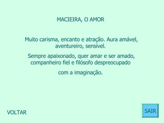 MACIEIRA, O AMOR  Muito carisma, encanto e atração. Aura amável, aventureiro, sensível.  Sempre apaixonado, quer amar e ser amado, companheiro fiel e filósofo despreocupado  com a imaginação.  VOLTAR SAIR 