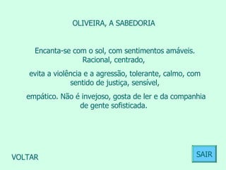 OLIVEIRA, A SABEDORIA  Encanta-se com o sol, com sentimentos amáveis. Racional, centrado,  evita a violência e a agressão, tolerante, calmo, com sentido de justiça, sensível, empático. Não é invejoso, gosta de ler e da companhia de gente sofisticada.  VOLTAR SAIR 